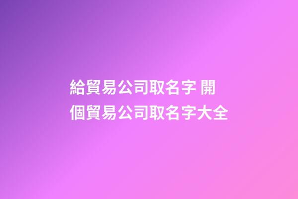 給貿易公司取名字 開個貿易公司取名字大全-第1張-公司起名-玄機派